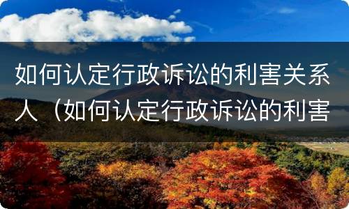 如何认定行政诉讼的利害关系人（如何认定行政诉讼的利害关系人是谁）