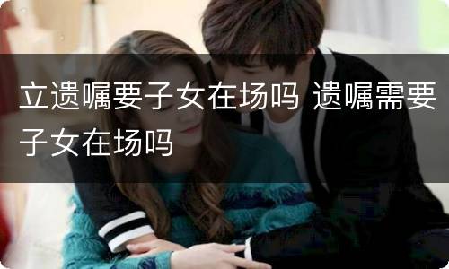 立遗嘱要子女在场吗 遗嘱需要子女在场吗