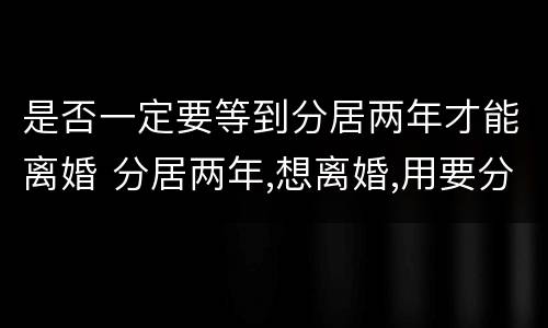 是否一定要等到分居两年才能离婚 分居两年,想离婚,用要分居证不
