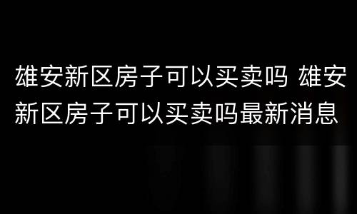 雄安新区房子可以买卖吗 雄安新区房子可以买卖吗最新消息