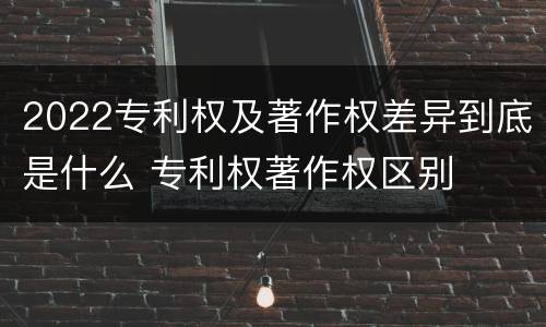 2022专利权及著作权差异到底是什么 专利权著作权区别
