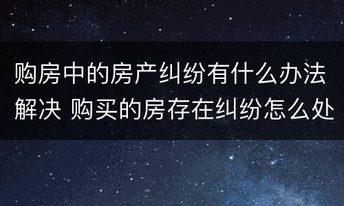 购房中的房产纠纷有什么办法解决 购买的房存在纠纷怎么处理