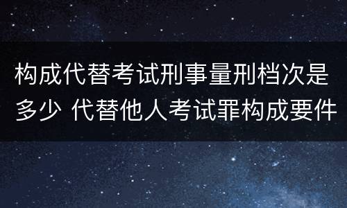 构成代替考试刑事量刑档次是多少 代替他人考试罪构成要件
