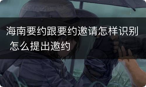 海南要约跟要约邀请怎样识别 怎么提出邀约
