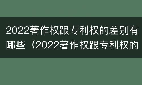 2022著作权跟专利权的差别有哪些（2022著作权跟专利权的差别有哪些呢）