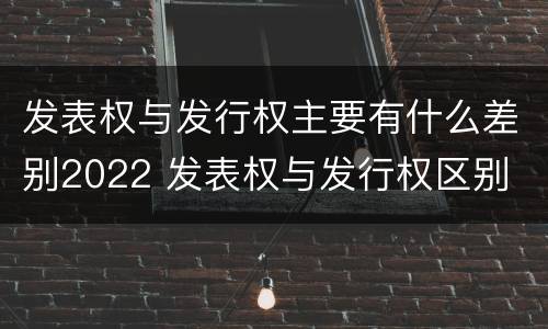 发表权与发行权主要有什么差别2022 发表权与发行权区别