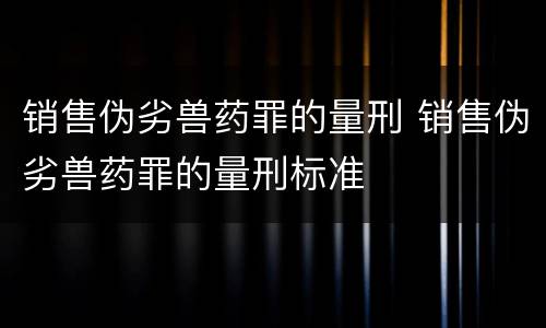 销售伪劣兽药罪的量刑 销售伪劣兽药罪的量刑标准