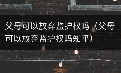 父母可以放弃监护权吗（父母可以放弃监护权吗知乎）