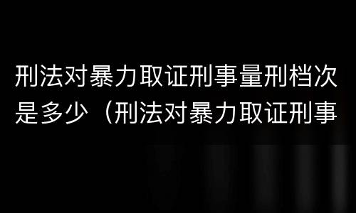 刑法对暴力取证刑事量刑档次是多少（刑法对暴力取证刑事量刑档次是多少的规定）