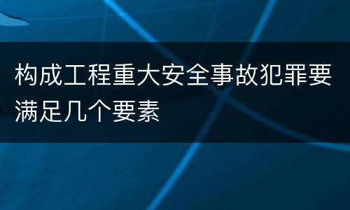 构成工程重大安全事故犯罪要满足几个要素