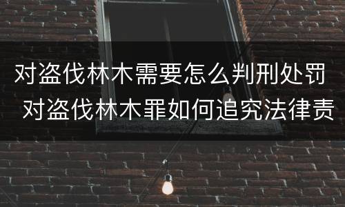 对盗伐林木需要怎么判刑处罚 对盗伐林木罪如何追究法律责任