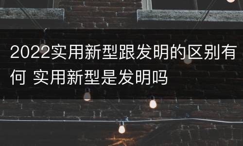 2022实用新型跟发明的区别有何 实用新型是发明吗
