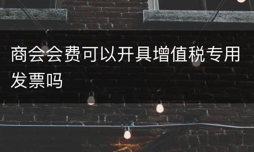 商会会费可以开具增值税专用发票吗
