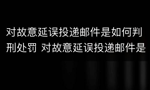 对故意延误投递邮件是如何判刑处罚 对故意延误投递邮件是如何判刑处罚的