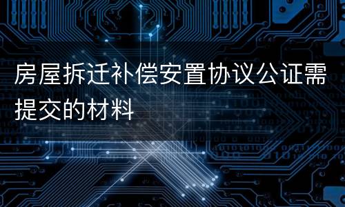 房屋拆迁补偿安置协议公证需提交的材料