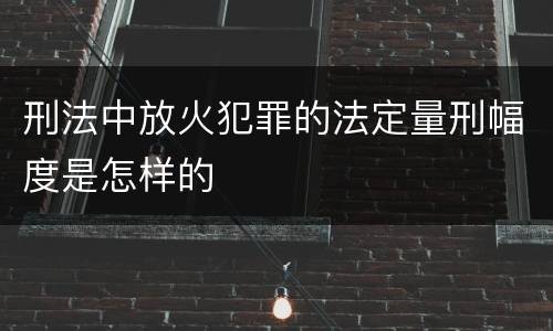 刑法中放火犯罪的法定量刑幅度是怎样的