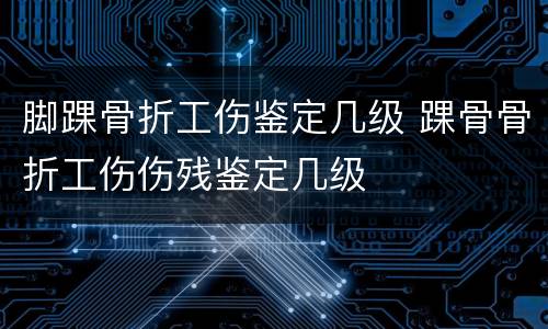 脚踝骨折工伤鉴定几级 踝骨骨折工伤伤残鉴定几级