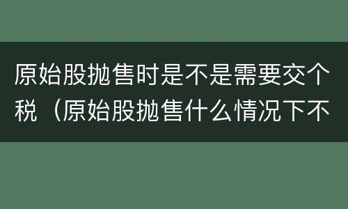 原始股抛售时是不是需要交个税（原始股抛售什么情况下不用交税）