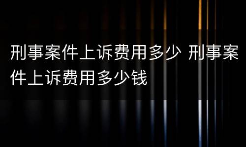 刑事案件上诉费用多少 刑事案件上诉费用多少钱