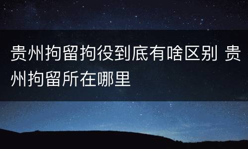 贵州拘留拘役到底有啥区别 贵州拘留所在哪里