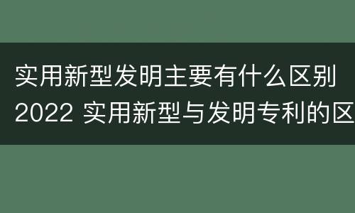实用新型发明主要有什么区别2022 实用新型与发明专利的区别有哪些