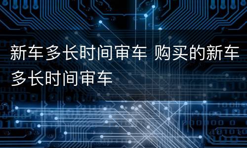 新车多长时间审车 购买的新车多长时间审车