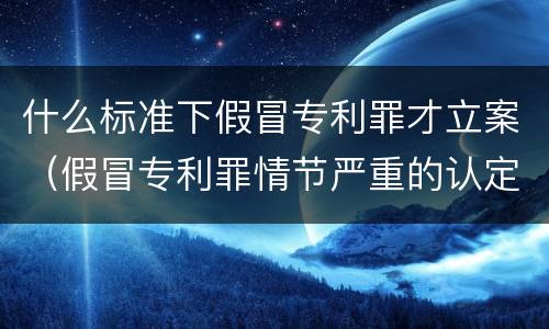 什么标准下假冒专利罪才立案（假冒专利罪情节严重的认定）