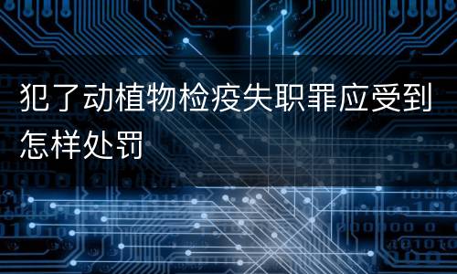 犯了动植物检疫失职罪应受到怎样处罚