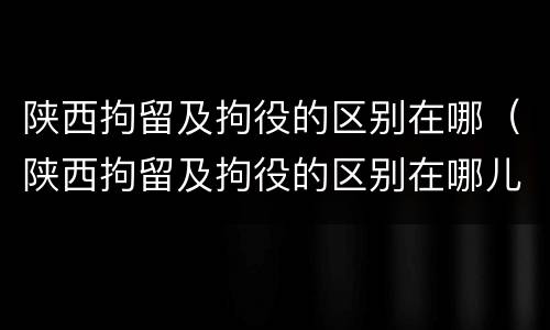 陕西拘留及拘役的区别在哪（陕西拘留及拘役的区别在哪儿）