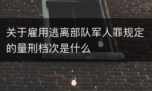 关于雇用逃离部队军人罪规定的量刑档次是什么
