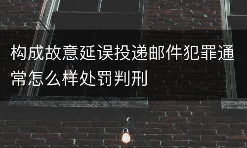 构成故意延误投递邮件犯罪通常怎么样处罚判刑