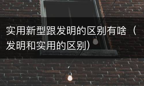实用新型跟发明的区别有啥（发明和实用的区别）