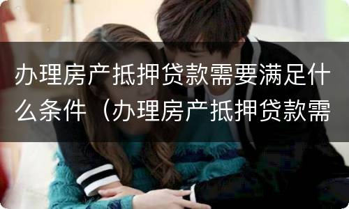 办理房产抵押贷款需要满足什么条件（办理房产抵押贷款需要满足什么条件呢）