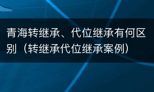 青海转继承、代位继承有何区别（转继承代位继承案例）