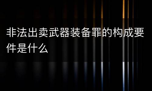 非法出卖武器装备罪的构成要件是什么
