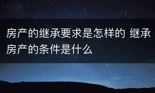 房产的继承要求是怎样的 继承房产的条件是什么