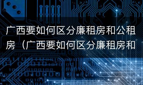 广西要如何区分廉租房和公租房（广西要如何区分廉租房和公租房呢）