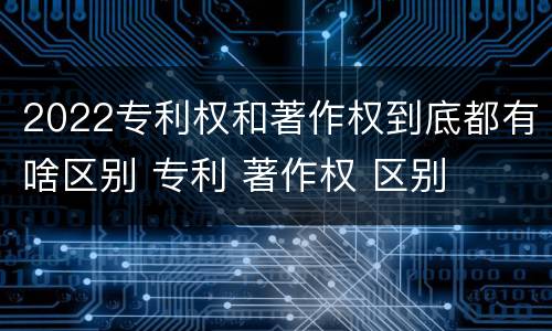 2022专利权和著作权到底都有啥区别 专利 著作权 区别