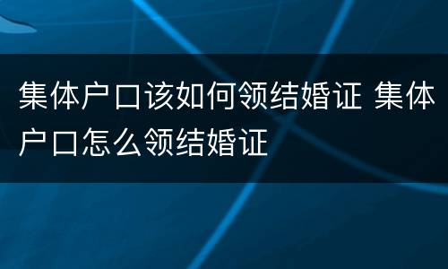 集体户口该如何领结婚证 集体户口怎么领结婚证