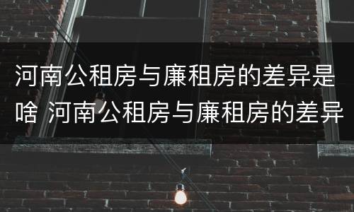 河南公租房与廉租房的差异是啥 河南公租房与廉租房的差异是啥原因