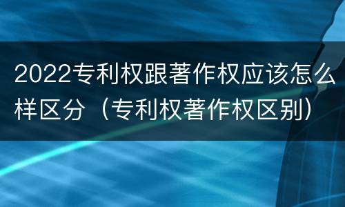 2022专利权跟著作权应该怎么样区分（专利权著作权区别）
