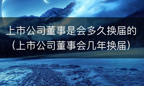 上市公司董事是会多久换届的（上市公司董事会几年换届）