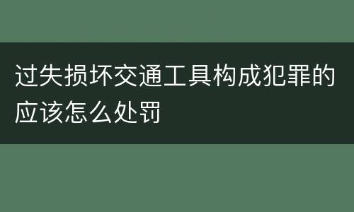 过失损坏交通工具构成犯罪的应该怎么处罚