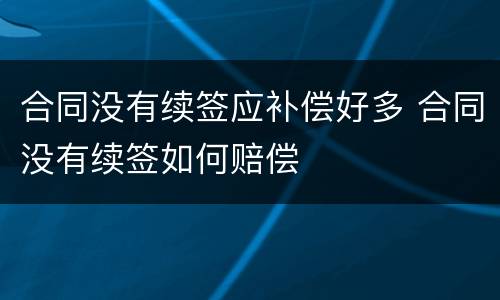 合同没有续签应补偿好多 合同没有续签如何赔偿