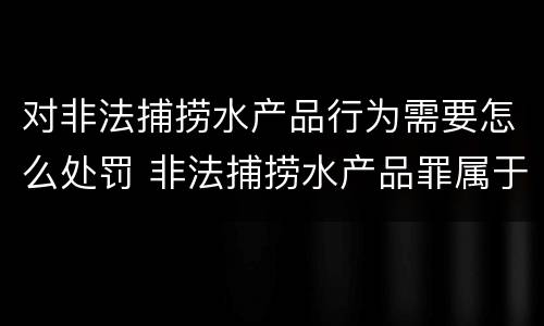 对非法捕捞水产品行为需要怎么处罚 非法捕捞水产品罪属于什么违法行为