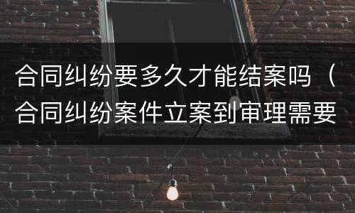合同纠纷要多久才能结案吗（合同纠纷案件立案到审理需要多久）