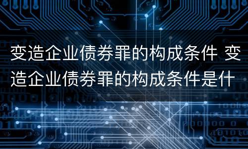 变造企业债券罪的构成条件 变造企业债券罪的构成条件是什么
