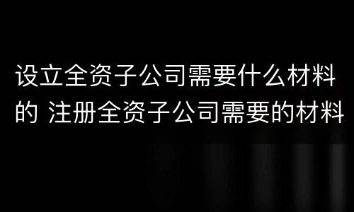 设立全资子公司需要什么材料的 注册全资子公司需要的材料