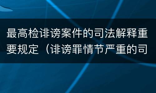 最高检诽谤案件的司法解释重要规定（诽谤罪情节严重的司法解释）