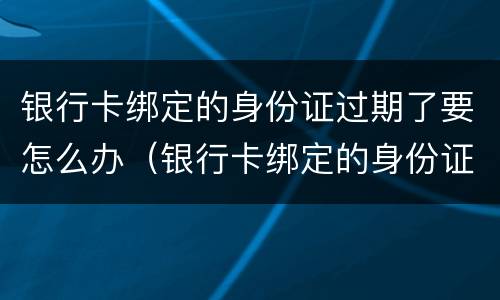 银行卡绑定的身份证过期了要怎么办（银行卡绑定的身份证过期了要怎么办理）